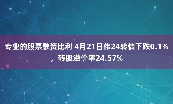 专业的股票融资比利 4月21日伟24转债下跌0.1%，转股溢价率24.57%