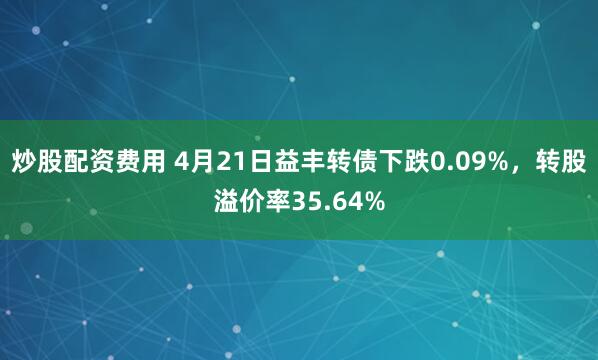 炒股配资费用 4月21日益丰转债下跌0.09%，转股溢价率35.64%