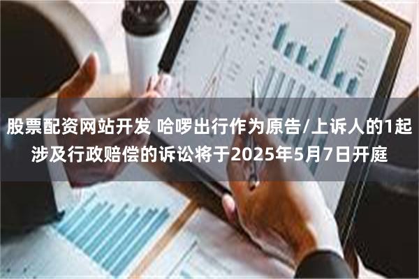 股票配资网站开发 哈啰出行作为原告/上诉人的1起涉及行政赔偿的诉讼将于2025年5月7日开庭