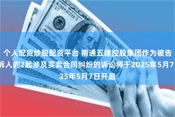 个人配资炒股配资平台 南通五建控股集团作为被告/被上诉人的2起涉及买卖合同纠纷的诉讼将于2025年5月7日开庭