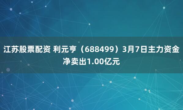 江苏股票配资 利元亨（688499）3月7日主力资金净卖出1.00亿元