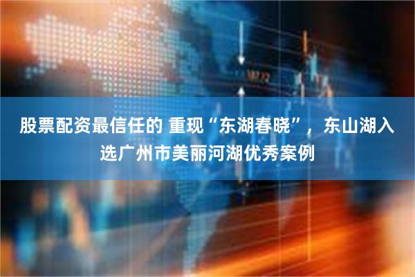 股票配资最信任的 重现“东湖春晓”，东山湖入选广州市美丽河湖优秀案例