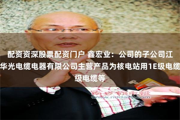 配资资深股票配资门户 鑫宏业：公司的子公司江苏华光电缆电器有限公司主营产品为核电站用1E级电缆等