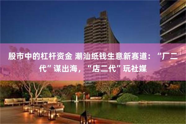 股市中的杠杆资金 潮汕纸钱生意新赛道：“厂二代”谋出海，“店二代”玩社媒
