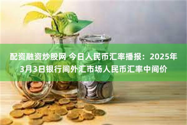 配资融资炒股网 今日人民币汇率播报：2025年3月3日银行间外汇市场人民币汇率中间价