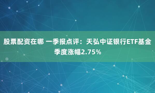 股票配资在哪 一季报点评：天弘中证银行ETF基金季度涨幅2.75%
