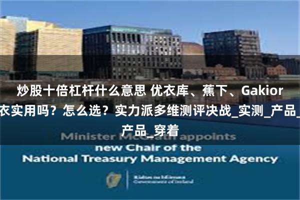 炒股十倍杠杆什么意思 优衣库、蕉下、Gakior防晒衣实用吗？怎么选？实力派多维测评决战_实测_产品_穿着