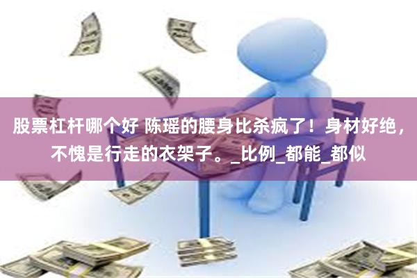 股票杠杆哪个好 陈瑶的腰身比杀疯了！身材好绝，不愧是行走的衣架子。_比例_都能_都似