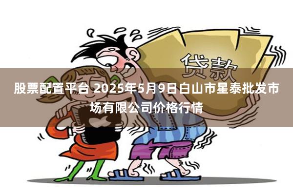 股票配置平台 2025年5月9日白山市星泰批发市场有限公司价格行情
