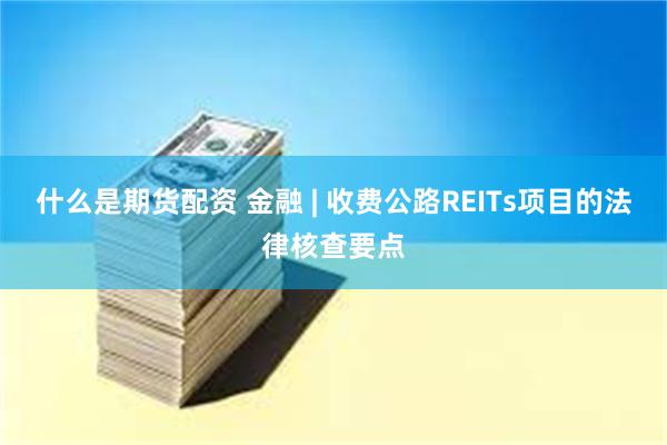 什么是期货配资 金融 | 收费公路REITs项目的法律核查要点