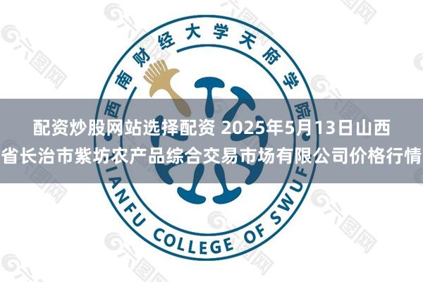 配资炒股网站选择配资 2025年5月13日山西省长治市紫坊农产品综合交易市场有限公司价格行情