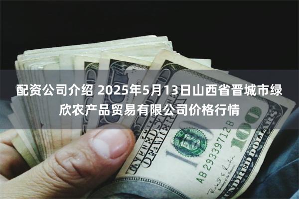 配资公司介绍 2025年5月13日山西省晋城市绿欣农产品贸易有限公司价格行情
