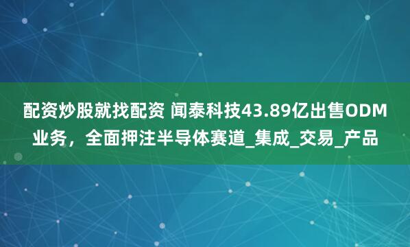 配资炒股就找配资 闻泰科技43.89亿出售ODM业务，全面押注半导体赛道_集成_交易_产品