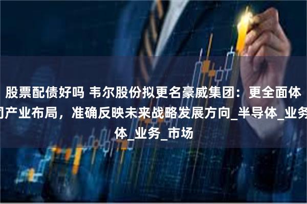 股票配债好吗 韦尔股份拟更名豪威集团：更全面体现公司产业布局，准确反映未来战略发展方向_半导体_业务_市场