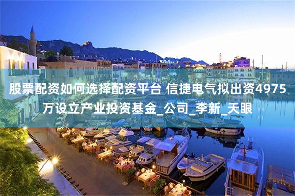股票配资如何选择配资平台 信捷电气拟出资4975万设立产业投资基金_公司_李新_天眼