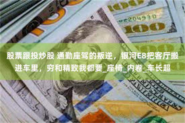 股票跟投炒股 通勤座驾的叛逆，银河E8把客厅搬进车里，穷和精致我都要_座椅_内卷_车长超
