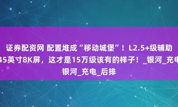 证券配资网 配置堆成“移动城堡”！L2.5+级辅助驾驶+45英寸8K屏，这才是15万级该有的样子！_银河_充电_后排