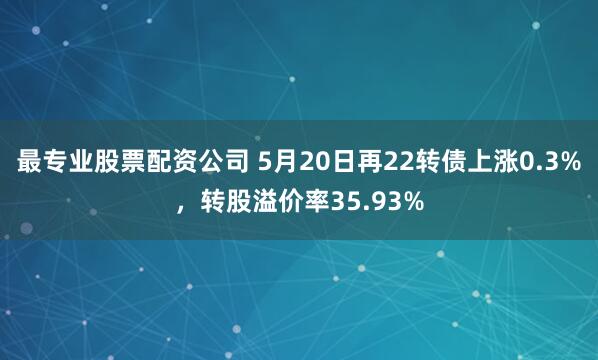 最专业股票配资公司 5月20日再22转债上涨0.3%，转股溢价率35.93%