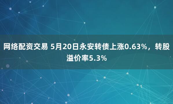 网络配资交易 5月20日永安转债上涨0.63%，转股溢价率5.3%