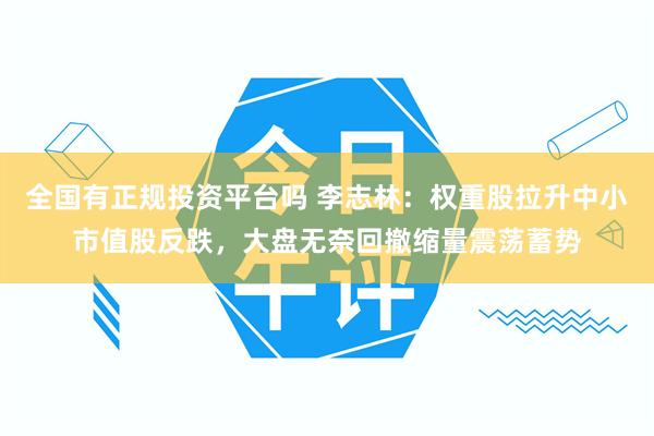 全国有正规投资平台吗 李志林：权重股拉升中小市值股反跌，大盘无奈回撤缩量震荡蓄势