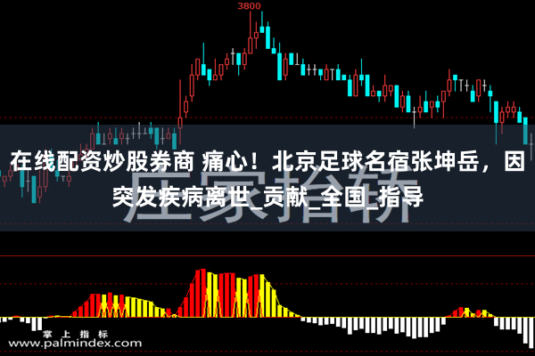 在线配资炒股券商 痛心！北京足球名宿张坤岳，因突发疾病离世_贡献_全国_指导