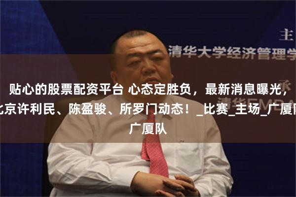 贴心的股票配资平台 心态定胜负，最新消息曝光，北京许利民、陈盈骏、所罗门动态！_比赛_主场_广厦队