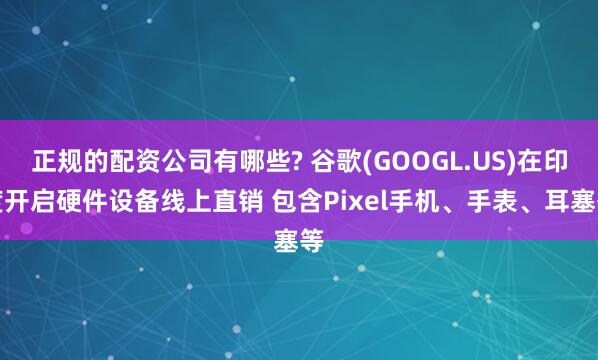正规的配资公司有哪些? 谷歌(GOOGL.US)在印度开启硬件设备线上直销 包含Pixel手机、手表、耳塞等