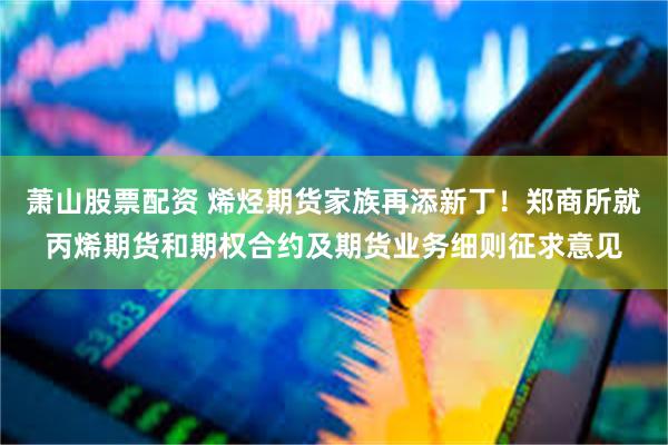 萧山股票配资 烯烃期货家族再添新丁！郑商所就丙烯期货和期权合约及期货业务细则征求意见