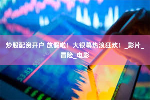 炒股配资开户 放假啦！大银幕热浪狂欢！_影片_冒险_电影