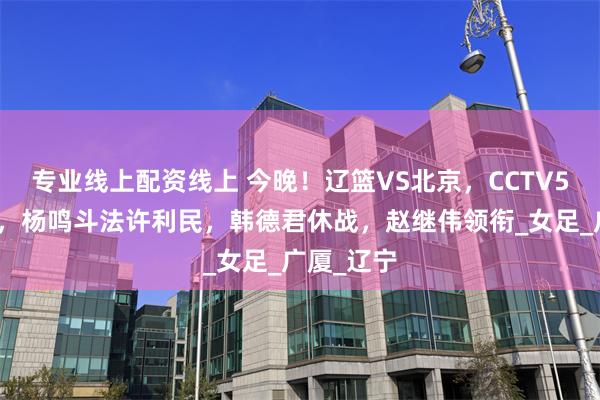 专业线上配资线上 今晚！辽篮VS北京，CCTV5仍无直播，杨鸣斗法许利民，韩德君休战，赵继伟领衔_女足_广厦_辽宁