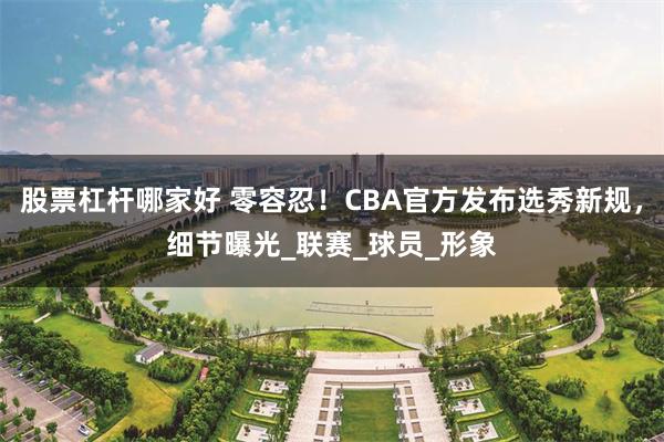 股票杠杆哪家好 零容忍！CBA官方发布选秀新规，细节曝光_联赛_球员_形象