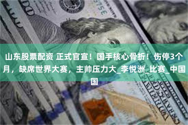 山东股票配资 正式官宣！国手核心骨折！伤停3个月，缺席世界大赛，主帅压力大_李悦洲_比赛_中国