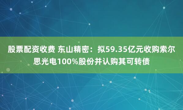 股票配资收费 东山精密：拟59.35亿元收购索尔思光电100%股份并认购其可转债