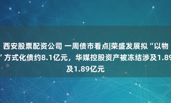 西安股票配资公司 一周债市看点|荣盛发展拟“以物抵债”方式化债约8.1亿元，华媒控股资产被冻结涉及1.89亿元