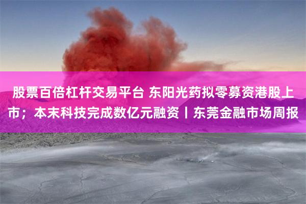 股票百倍杠杆交易平台 东阳光药拟零募资港股上市；本末科技完成数亿元融资丨东莞金融市场周报