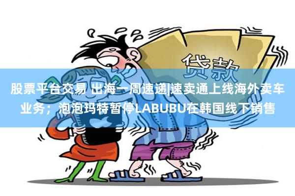 股票平台交易 出海一周速递|速卖通上线海外卖车业务；泡泡玛特暂停LABUBU在韩国线下销售