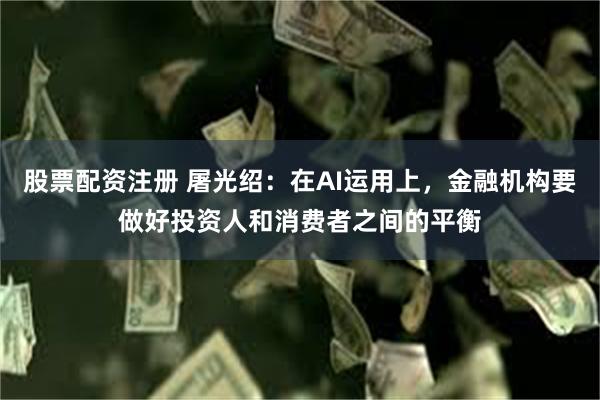 股票配资注册 屠光绍：在AI运用上，金融机构要做好投资人和消费者之间的平衡