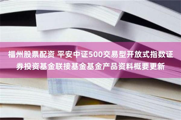 福州股票配资 平安中证500交易型开放式指数证券投资基金联接基金基金产品资料概要更新