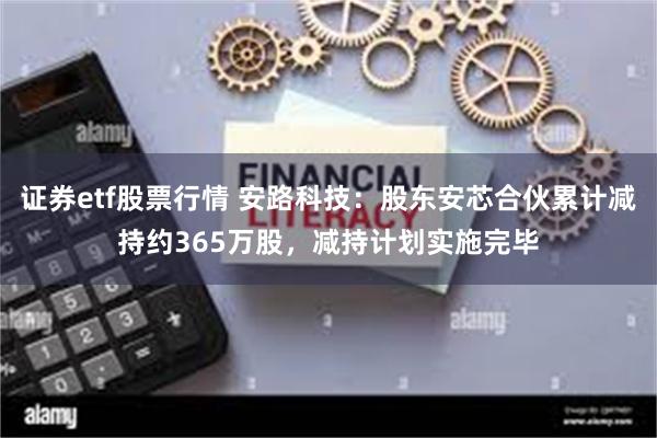 证券etf股票行情 安路科技：股东安芯合伙累计减持约365万股，减持计划实施完毕