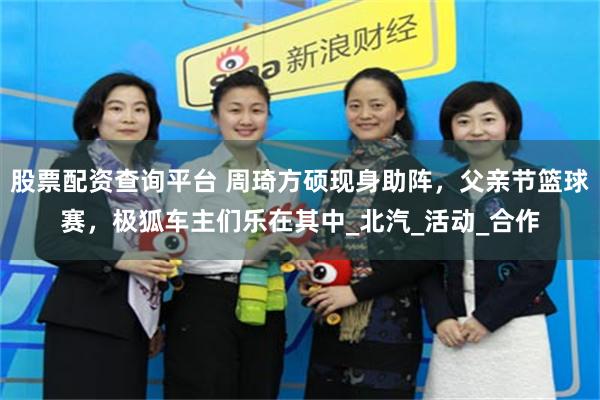 股票配资查询平台 周琦方硕现身助阵，父亲节篮球赛，极狐车主们乐在其中_北汽_活动_合作