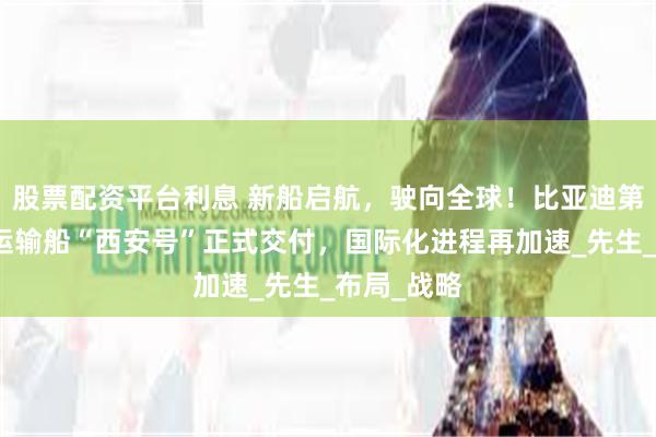 股票配资平台利息 新船启航，驶向全球！比亚迪第五艘汽车运输船“西安号”正式交付，国际化进程再加速_先生_布局_战略