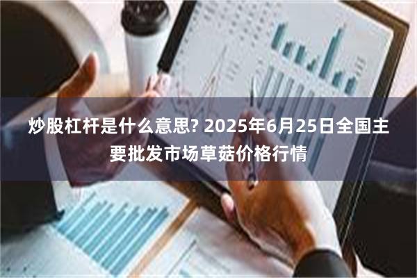 炒股杠杆是什么意思? 2025年6月25日全国主要批发市场草菇价格行情