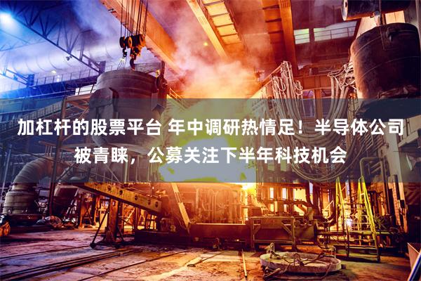 加杠杆的股票平台 年中调研热情足！半导体公司被青睐，公募关注下半年科技机会