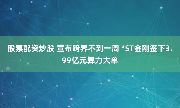 股票配资炒股 宣布跨界不到一周 *ST金刚签下3.99亿元算力大单