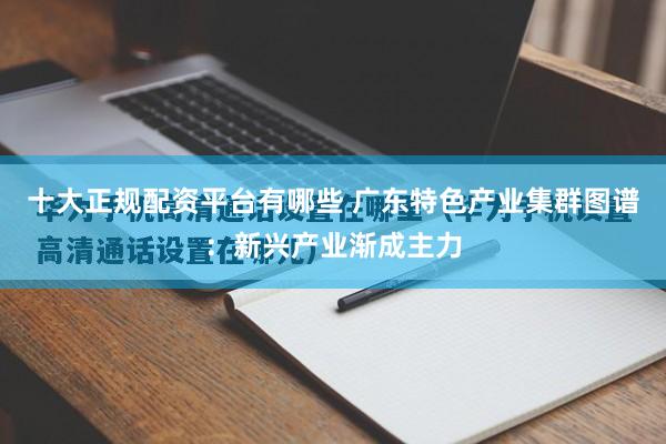 十大正规配资平台有哪些 广东特色产业集群图谱：新兴产业渐成主力